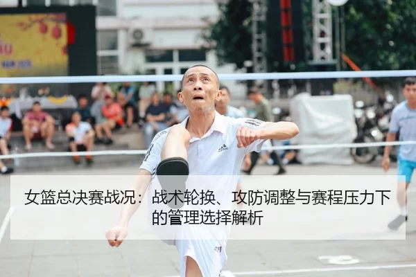 女篮总决赛战况：战术轮换、攻防调整与赛程压力下的管理选择解析
